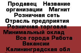 Продавец › Название организации ­ Магнит, Розничная сеть › Отрасль предприятия ­ Розничная торговля › Минимальный оклад ­ 25 000 - Все города Работа » Вакансии   . Калининградская обл.,Светловский городской округ 